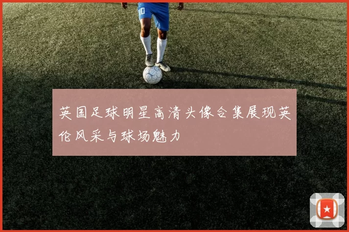 英国足球明星高清头像合集展现英伦风采与球场魅力