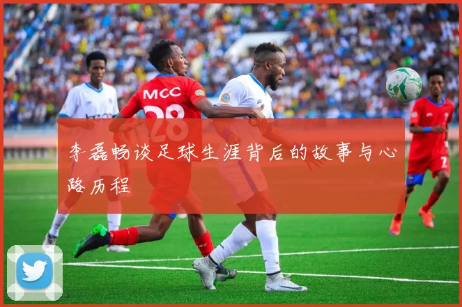 李磊畅谈足球生涯背后的故事与心路历程