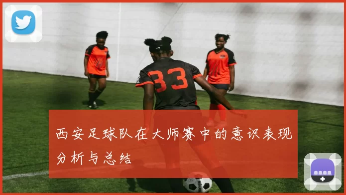 西安足球队在大师赛中的意识表现分析与总结