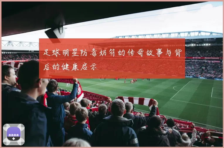 足球明星防毒奶符的传奇故事与背后的健康启示