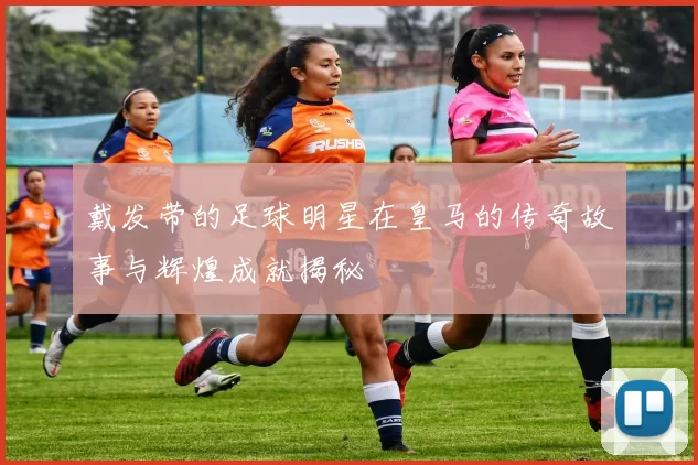 戴发带的足球明星在皇马的传奇故事与辉煌成就揭秘