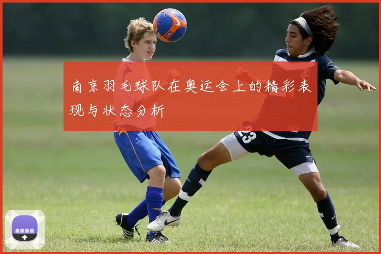 南京羽毛球队在奥运会上的精彩表现与状态分析