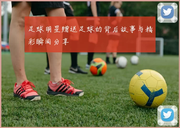 足球明星赠送足球的背后故事与精彩瞬间分享