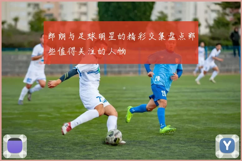 郎朗与足球明星的精彩交集盘点那些值得关注的人物