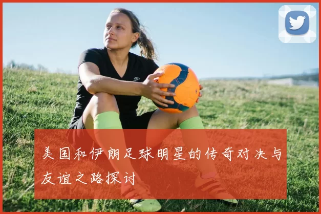 美国和伊朗足球明星的传奇对决与友谊之路探讨
