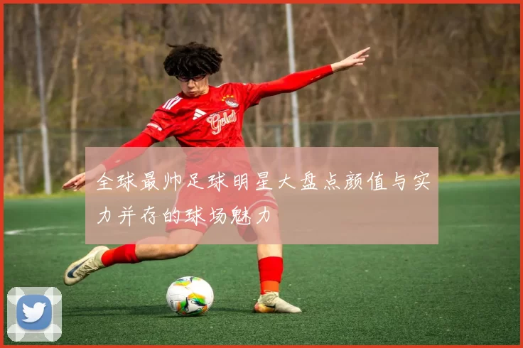 全球最帅足球明星大盘点颜值与实力并存的球场魅力