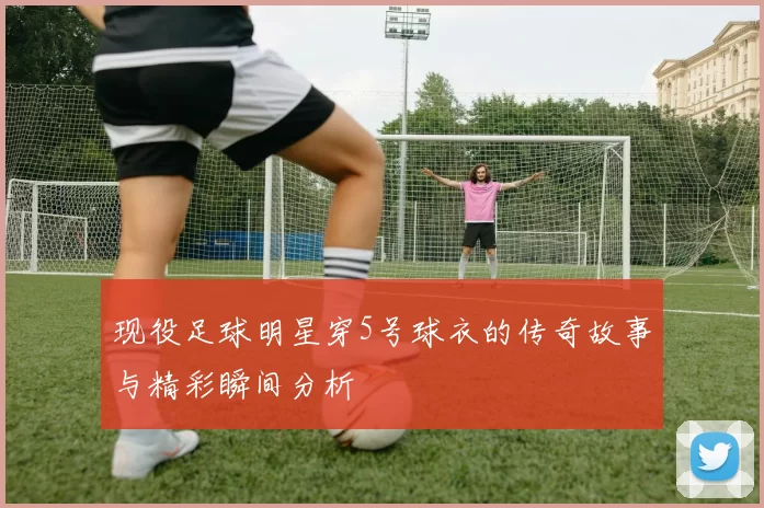 现役足球明星穿5号球衣的传奇故事与精彩瞬间分析