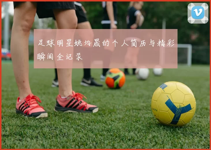 足球明星姚均晟的个人简历与精彩瞬间全记录