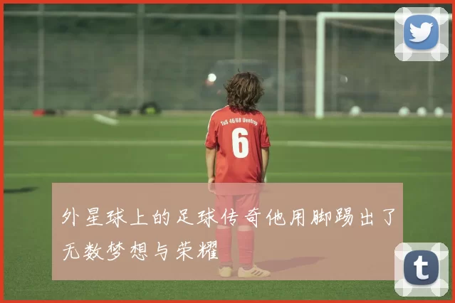 外星球上的足球传奇他用脚踢出了无数梦想与荣耀