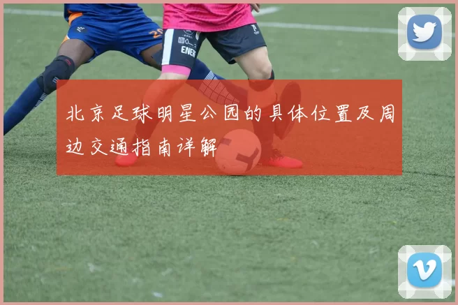 北京足球明星公园的具体位置及周边交通指南详解