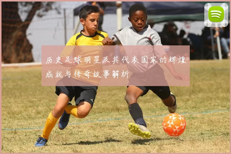 历史足球明星及其代表国家的辉煌成就与传奇故事解析