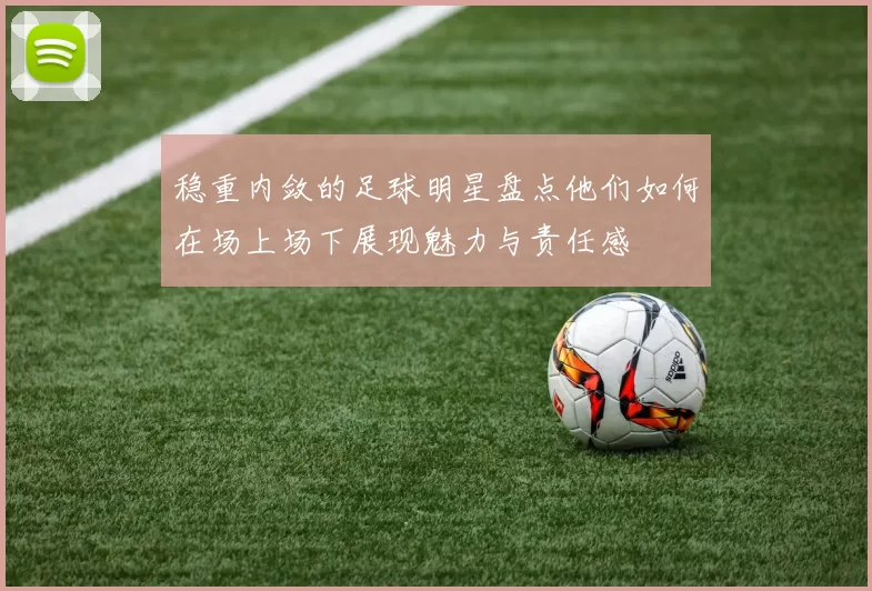稳重内敛的足球明星盘点他们如何在场上场下展现魅力与责任感