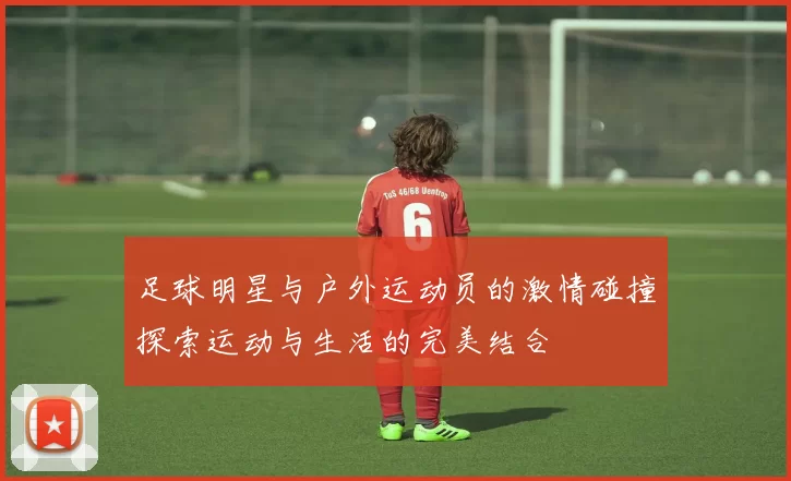 足球明星与户外运动员的激情碰撞探索运动与生活的完美结合