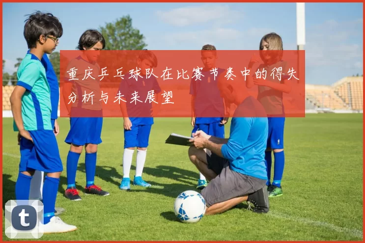 重庆乒乓球队在比赛节奏中的得失分析与未来展望